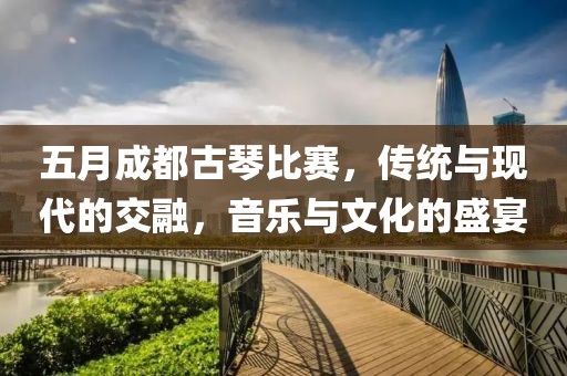 五月成都古琴比赛，传统与现代的交融，音乐与文化的盛宴