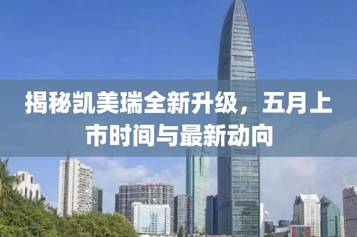 揭秘凯美瑞全新升级，五月上市时间与最新动向