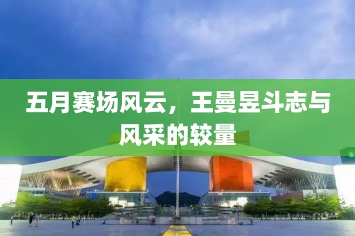 五月赛场风云，王曼昱斗志与风采的较量