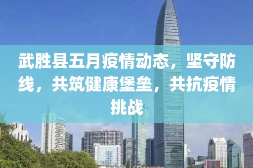 武胜县五月疫情动态，坚守防线，共筑健康堡垒，共抗疫情挑战