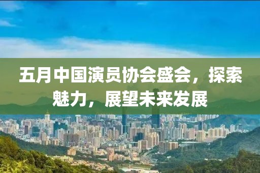 五月中国演员协会盛会，探索魅力，展望未来发展