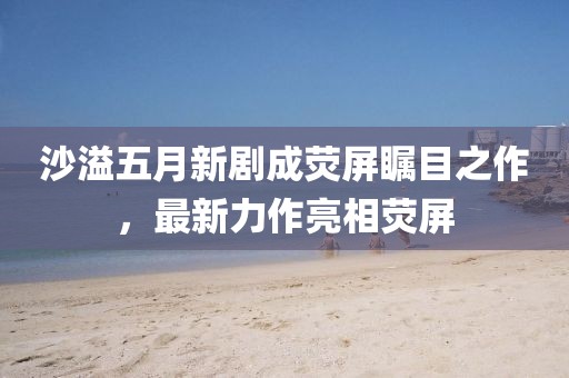 沙溢五月新剧成荧屏瞩目之作，最新力作亮相荧屏