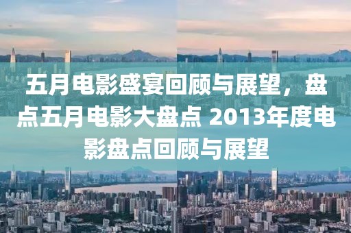 五月电影盛宴回顾与展望，盘点五月电影大盘点 2013年度电影盘点回顾与展望