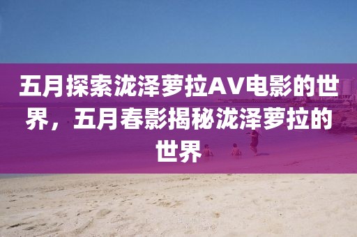 五月探索泷泽萝拉AV电影的世界，五月春影揭秘泷泽萝拉的世界