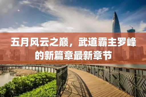 五月风云之巅，武道霸主罗峰的新篇章最新章节