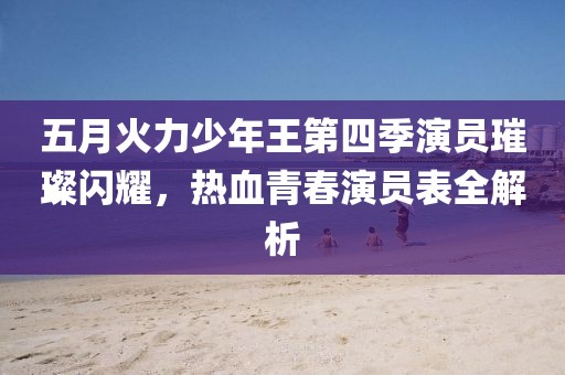 五月火力少年王第四季演员璀璨闪耀，热血青春演员表全解析