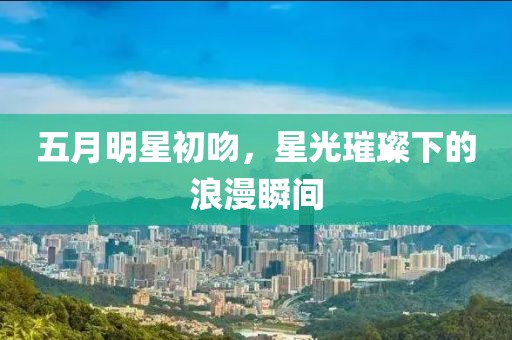 五月明星初吻，星光璀璨下的浪漫瞬间