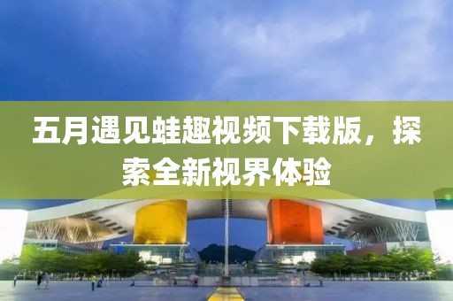 五月遇见蛙趣视频下载版，探索全新视界体验