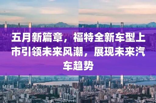 五月新篇章，福特全新车型上市引领未来风潮，展现未来汽车趋势