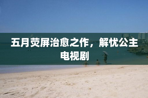 五月荧屏治愈之作，解忧公主电视剧