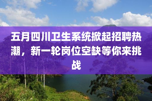 五月四川卫生系统掀起招聘热潮，新一轮岗位空缺等你来挑战