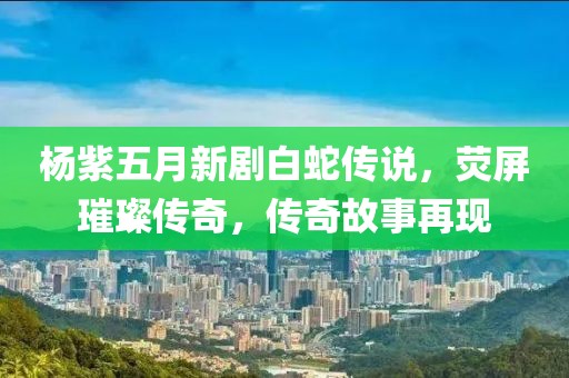 杨紫五月新剧白蛇传说，荧屏璀璨传奇，传奇故事再现