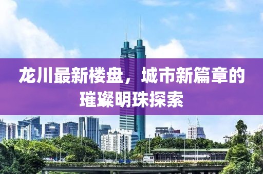 龙川最新楼盘，城市新篇章的璀璨明珠探索