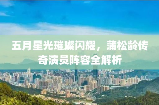 五月星光璀璨闪耀，蒲松龄传奇演员阵容全解析