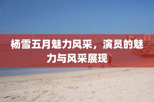 杨雪五月魅力风采，演员的魅力与风采展现