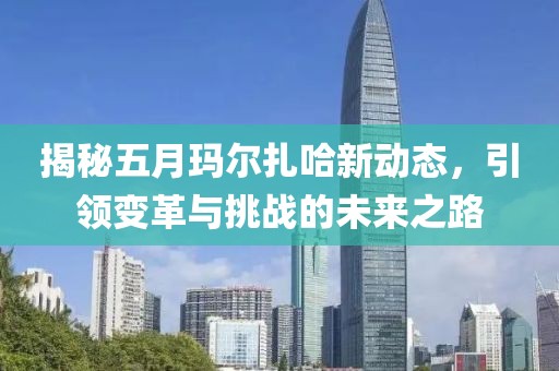 揭秘五月玛尔扎哈新动态，引领变革与挑战的未来之路