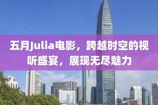 五月Julia电影，跨越时空的视听盛宴，展现无尽魅力
