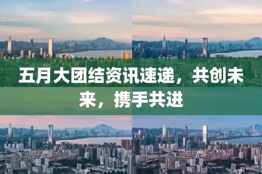 五月大团结资讯速递，共创未来，携手共进