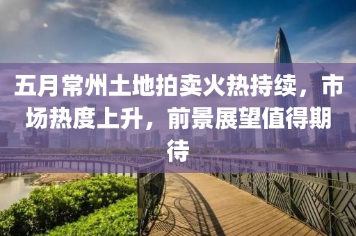 五月常州土地拍卖火热持续，市场热度上升，前景展望值得期待