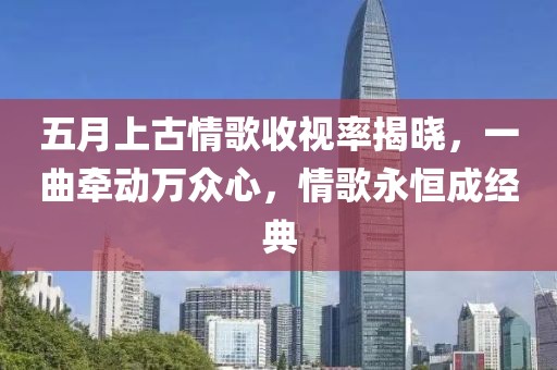 五月上古情歌收视率揭晓，一曲牵动万众心，情歌永恒成经典