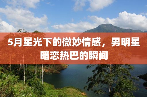 5月星光下的微妙情感，男明星暗恋热巴的瞬间