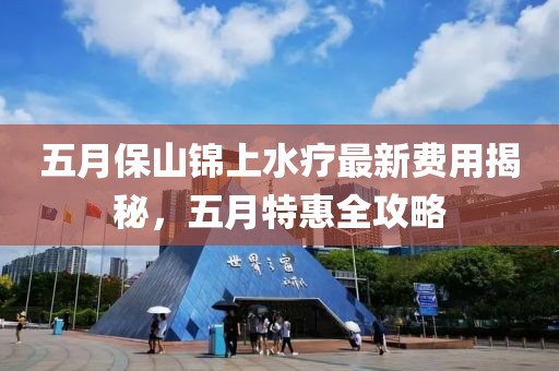 五月保山锦上水疗最新费用揭秘，五月特惠全攻略