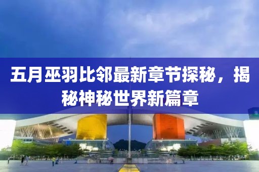 五月巫羽比邻最新章节探秘，揭秘神秘世界新篇章
