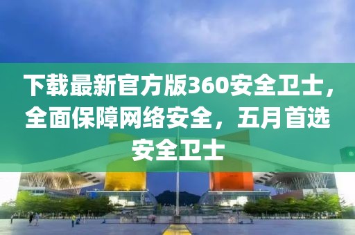 下载最新官方版360安全卫士，全面保障网络安全，五月首选安全卫士