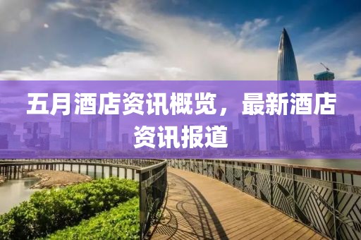 五月酒店资讯概览，最新酒店资讯报道
