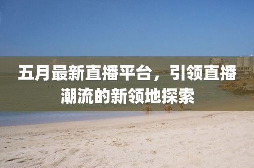 五月最新直播平台，引领直播潮流的新领地探索
