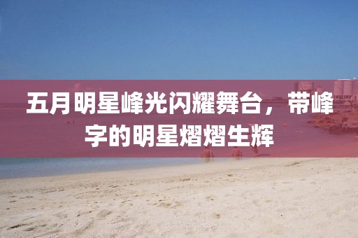 五月明星峰光闪耀舞台，带峰字的明星熠熠生辉