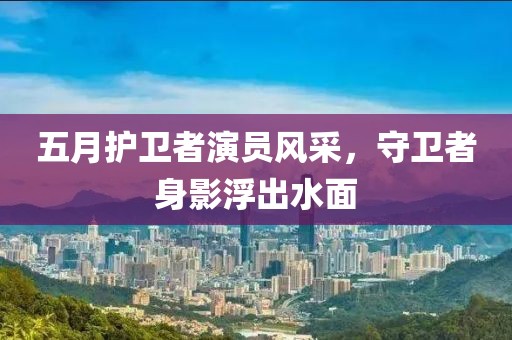 五月护卫者演员风采，守卫者身影浮出水面