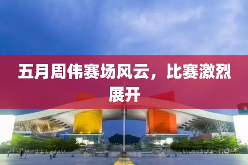 五月周伟赛场风云，比赛激烈展开