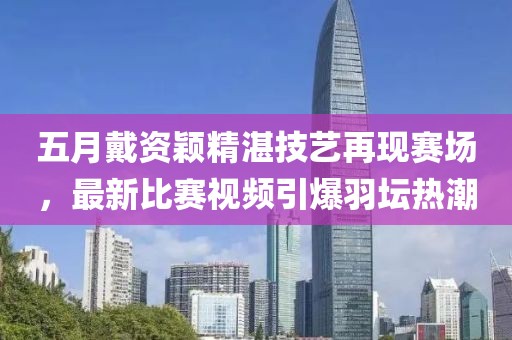五月戴资颖精湛技艺再现赛场，最新比赛视频引爆羽坛热潮