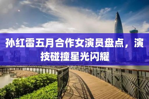 孙红雷五月合作女演员盘点，演技碰撞星光闪耀