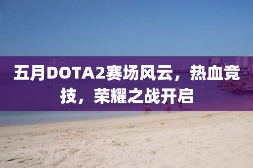 五月DOTA2赛场风云，热血竞技，荣耀之战开启