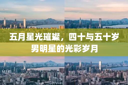五月星光璀璨，四十与五十岁男明星的光彩岁月