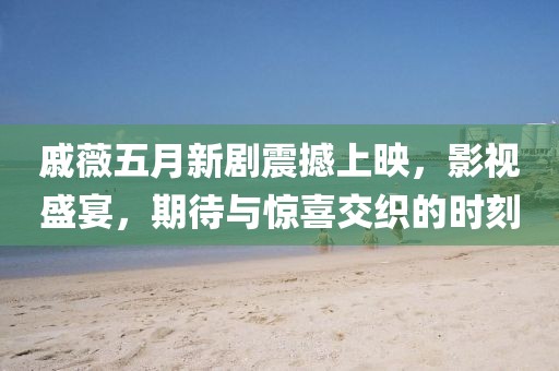 戚薇五月新剧震撼上映，影视盛宴，期待与惊喜交织的时刻