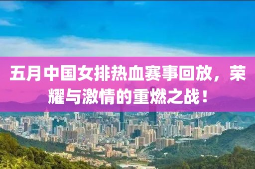 五月中国女排热血赛事回放，荣耀与激情的重燃之战！