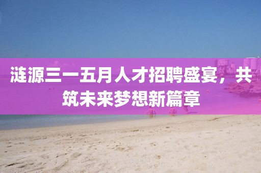 涟源三一五月人才招聘盛宴，共筑未来梦想新篇章