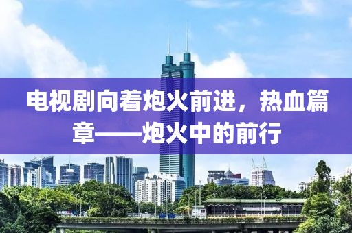 电视剧向着炮火前进，热血篇章——炮火中的前行