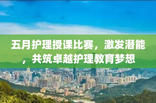 五月护理授课比赛，激发潜能，共筑卓越护理教育梦想