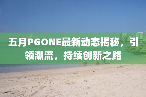 五月PGONE最新动态揭秘，引领潮流，持续创新之路