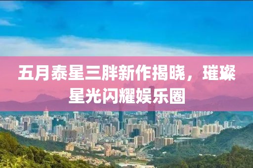五月泰星三胖新作揭晓，璀璨星光闪耀娱乐圈