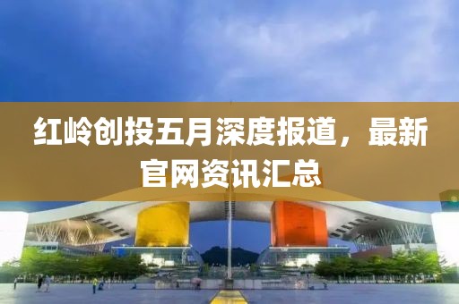 红岭创投五月深度报道，最新官网资讯汇总