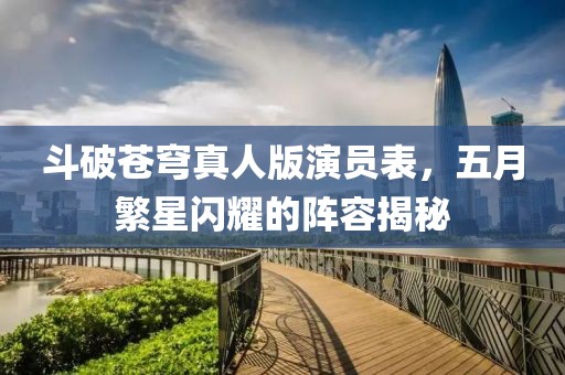 斗破苍穹真人版演员表，五月繁星闪耀的阵容揭秘