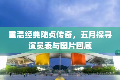 重温经典陆贞传奇，五月探寻演员表与图片回顾