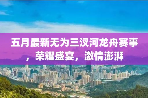 五月最新无为三汊河龙舟赛事，荣耀盛宴，激情澎湃