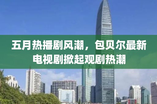 五月热播剧风潮，包贝尔最新电视剧掀起观剧热潮