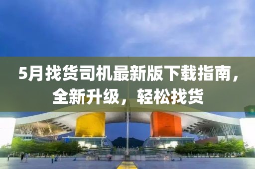 5月找货司机最新版下载指南，全新升级，轻松找货